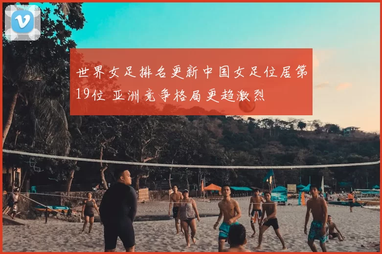 世界女足排名更新中国女足位居第19位 亚洲竞争格局更趋激烈