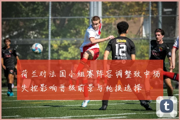 荷兰对法国小组赛阵容调整致中场失控影响晋级前景与轮换选择