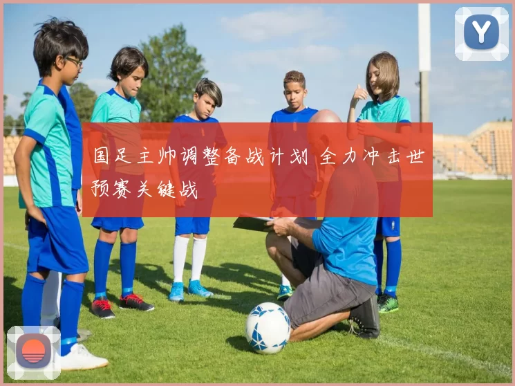 国足主帅调整备战计划 全力冲击世预赛关键战
