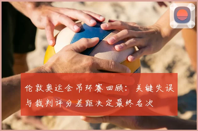 伦敦奥运会吊环赛回顾：关键失误与裁判评分差距决定最终名次