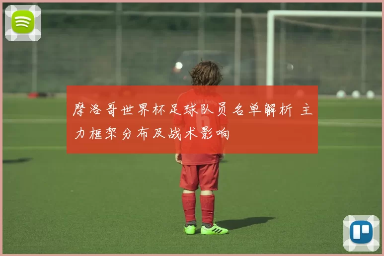 摩洛哥世界杯足球队员名单解析 主力框架分布及战术影响