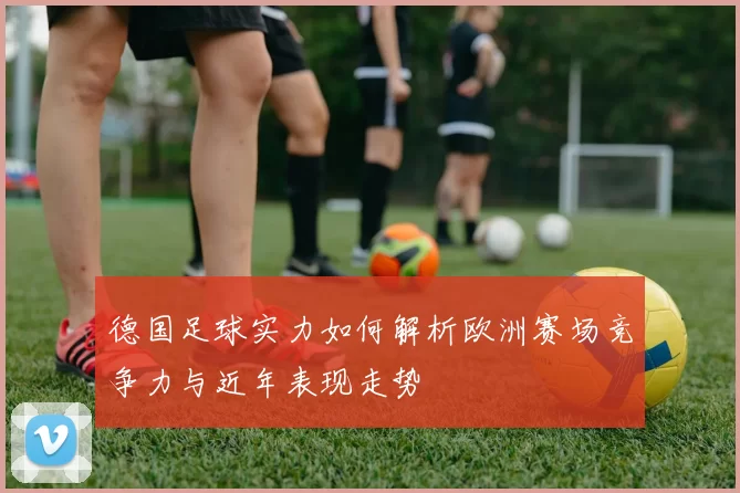 德国足球实力如何解析欧洲赛场竞争力与近年表现走势