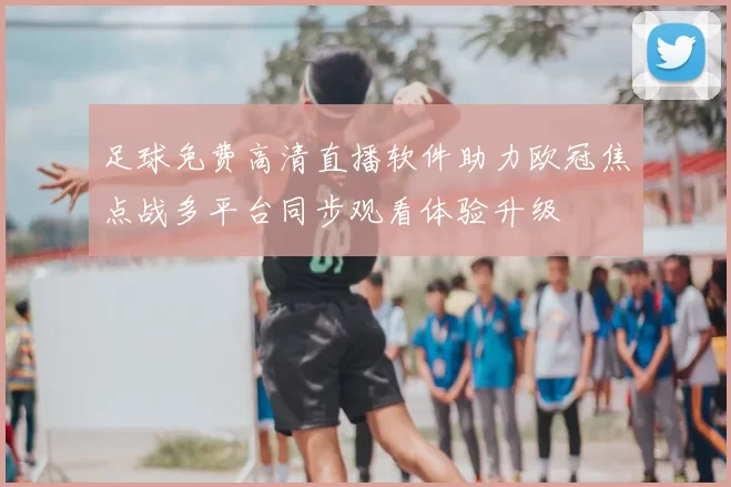 足球免费高清直播软件助力欧冠焦点战多平台同步观看体验升级