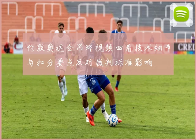 伦敦奥运会吊环视频回看技术细节与扣分要点及对裁判标准影响