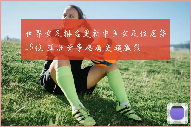 世界女足排名更新中国女足位居第19位 亚洲竞争格局更趋激烈