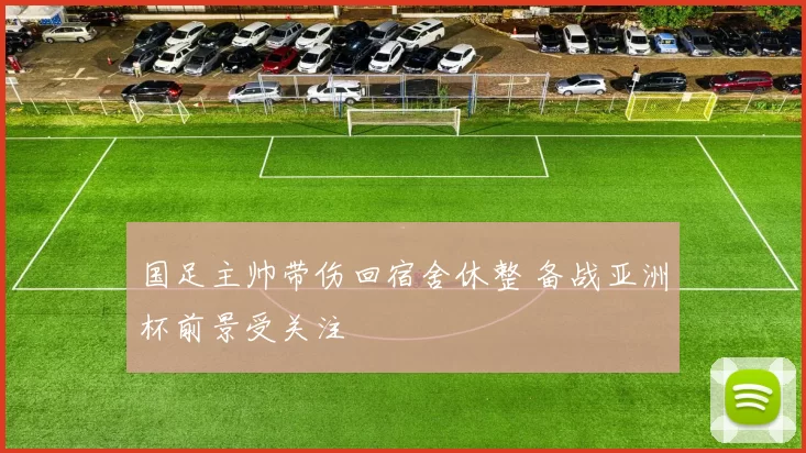 国足主帅带伤回宿舍休整 备战亚洲杯前景受关注