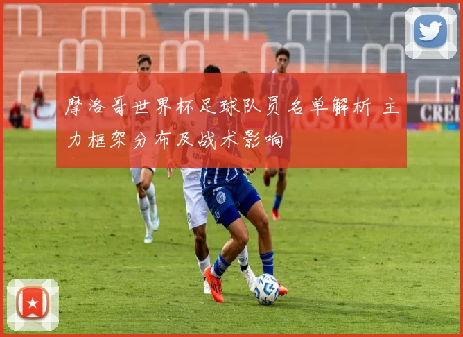 摩洛哥世界杯足球队员名单解析 主力框架分布及战术影响