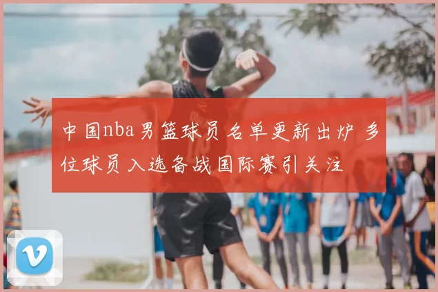中国nba男篮球员名单更新出炉 多位球员入选备战国际赛引关注