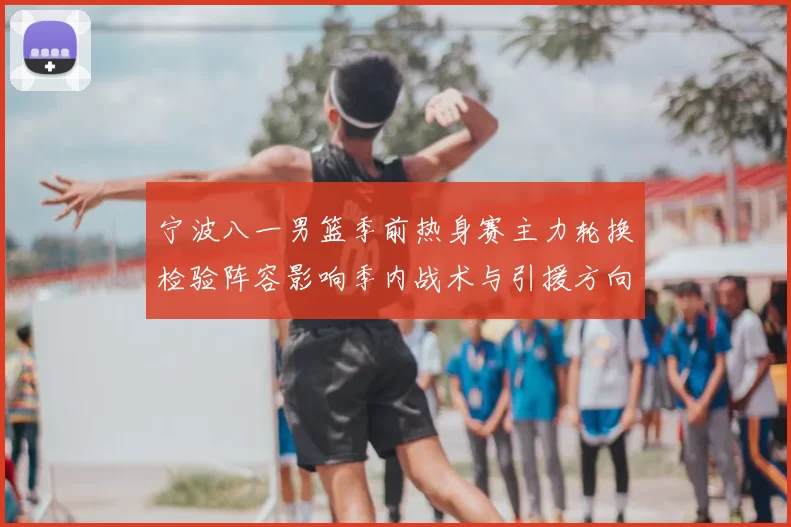 宁波八一男篮季前热身赛主力轮换检验阵容影响季内战术与引援方向