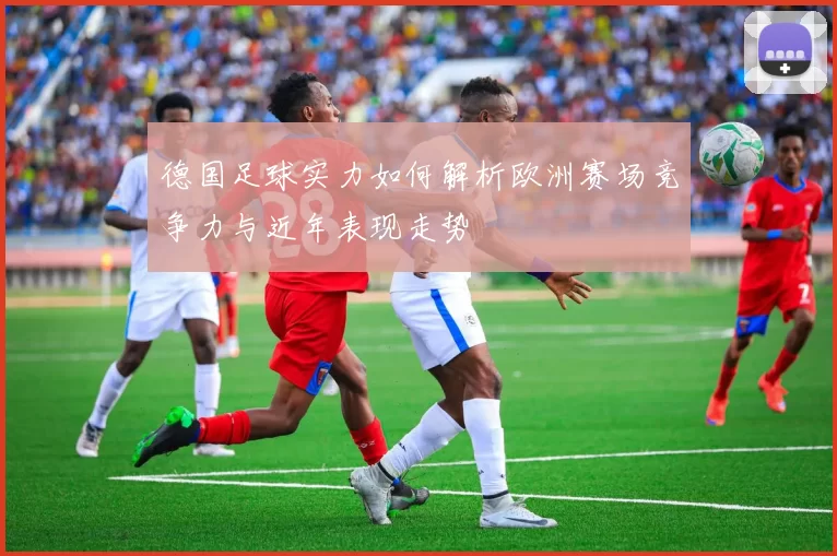 德国足球实力如何解析欧洲赛场竞争力与近年表现走势