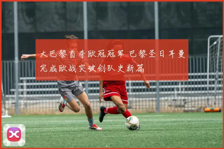 大巴黎首夺欧冠冠军 巴黎圣日耳曼完成欧战突破创队史新篇