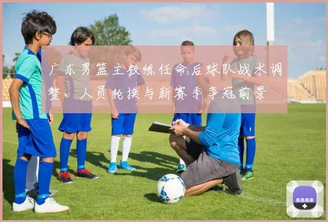 广东男篮主教练任命后球队战术调整、人员轮换与新赛季争冠前景