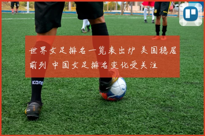 世界女足排名一览表出炉 美国稳居前列 中国女足排名变化受关注