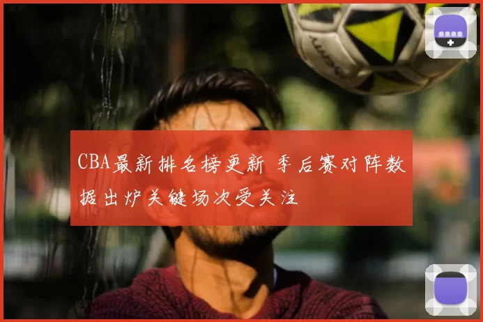 CBA最新排名榜更新 季后赛对阵数据出炉关键场次受关注