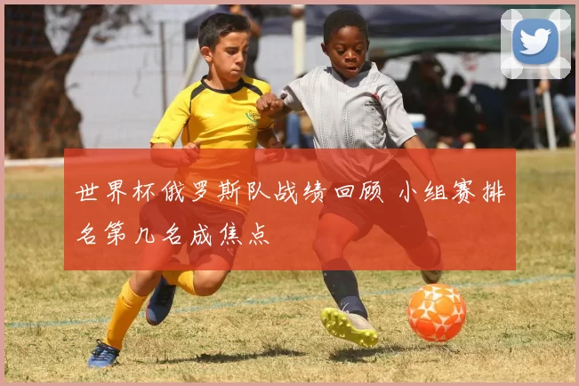 世界杯俄罗斯队战绩回顾 小组赛排名第几名成焦点