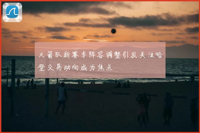 火箭队新赛季阵容调整引发关注哈登交易动向成为焦点