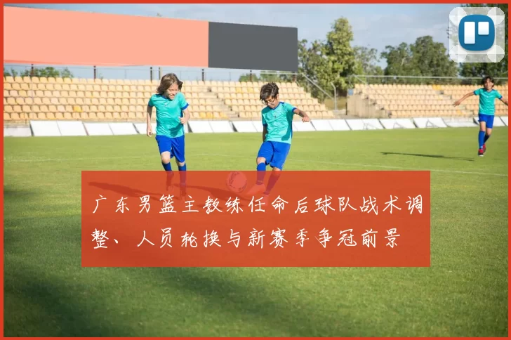 广东男篮主教练任命后球队战术调整、人员轮换与新赛季争冠前景